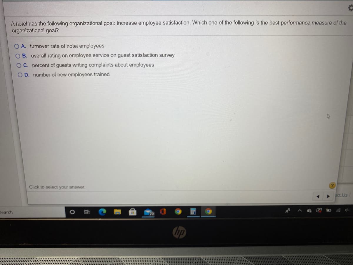 A hotel has the following organizational goal: Increase employee satisfaction. Which one of the following is the best performance measure of the
organizational goal?
O A. turnover rate of hotel employees
O B. overall rating on employee service on guest satisfaction survey
O C. percent of guests writing complaints about employees
OD. number of new employees trained
Click to select your answer.
act Us I
search
70
hp
