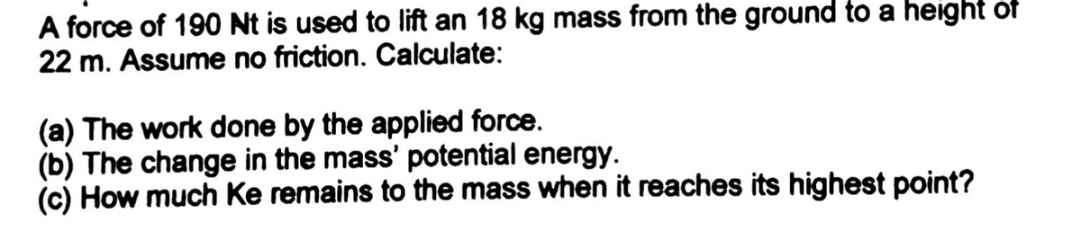 A force of 190 Nt is used to lift an 18 kg mass from the ground to a height of
22 m. Assume no friction. Calculate:
(a) The work done by the applied force.
(b) The change in the mass' potential energy.
(c) How much Ke remains to the mass when it reaches its highest point?
