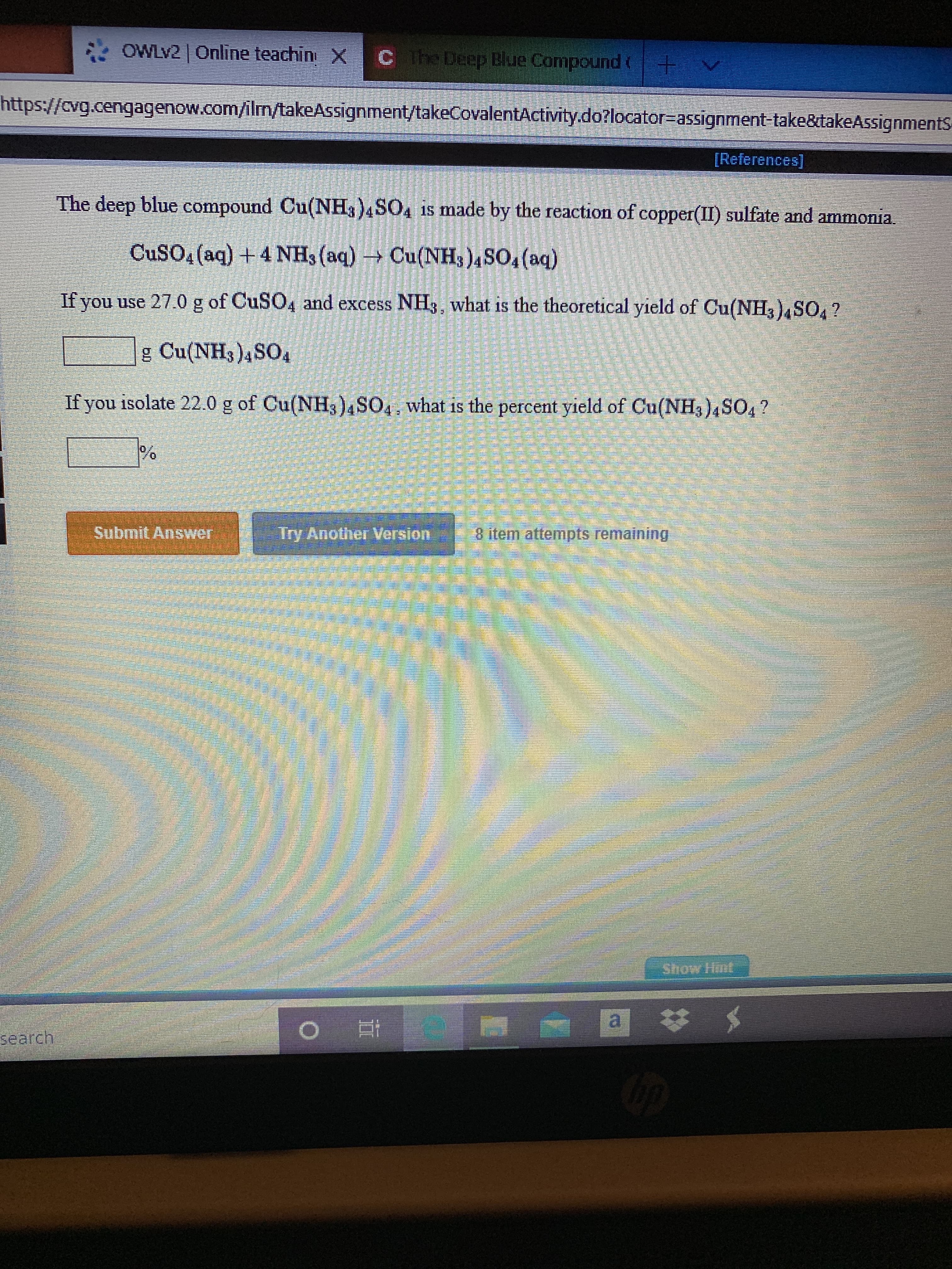 OWLV2 Online teachin X
Cthe Deep Blue Compound ( +
https://cvg.cengagenow.com/ilm/takeAssignment/takeCovalentActivity.do?locator%=Dassignment-take&takeAssignmentS
[References]
The deep blue compound Cu(NH3)4SO4 is made by the reaction of copper(II) sulfate and ammonia.
CUSO4 (aq) +4 NH, (aq) → Cu(NH3)4SO4 (aq)
If you use 27.0 g of CuSO4 and excess NH3, what is the theoretical yield of Cu(NH3),SO, ?
g Cu(NH3)4SO4
If you isolate 22.0 g of Cu(NH3)4SO4, what is the percent yield of Cu(NH3)4SO4?
Submit Answer
Try Another Version
8 item attempts remaining
Show Hint
search
