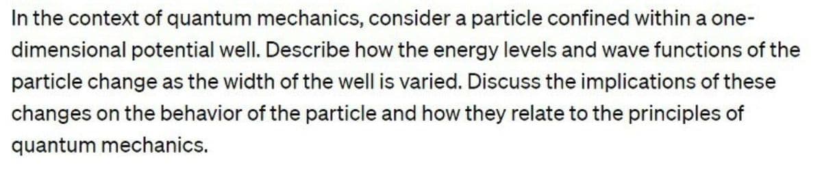 In the context of quantum mechanics, consider a particle confined within a one-
dimensional potential well. Describe how the energy levels and wave functions of the
particle change as the width of the well is varied. Discuss the implications of these
changes on the behavior of the particle and how they relate to the principles of
quantum mechanics.