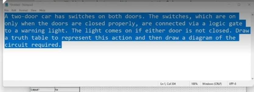 ed-Notod
Pile F Pmt Vew H
A two-door car has switches on both doors. The switches, which are on
only when the doors are closed properly, are connected via a logic gate
to a warning light. The light comes on if either door is not closed. Draw
a truth table to represent this action and then draw a diagram of the
circuit required.
Ln 1, Col 304
100% Windows (CIL)
UT-S
