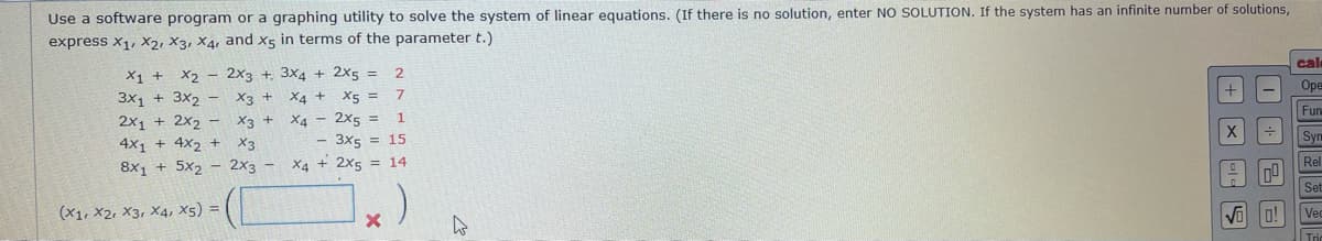 Use a software program or a graphing utility to solve the system of linear equations. (If there is no solution, enter NO SOLUTION. If the system has an infinite number of solutions,
express x1, X2, X3, X4, and X5 in terms of the parameter t.)
cal
X1 +
X2 - 2x3 +. 3x4 + 2x5 =
+
Оре
X5 =
3x1 + 3x2 -
2x1 + 2x2 - X3 +
4x1 + 4X2 +
8x, + 5x2 - 2x3 -
X3 +
X4 +
Fun
X4 - 2x5 =
- 3x5 = 15
X4 + 2x5 = 14
1.
Syn
X3
Rel
Set
(x1, X2, X3, X4, X5) =
Vi o!
Ve
