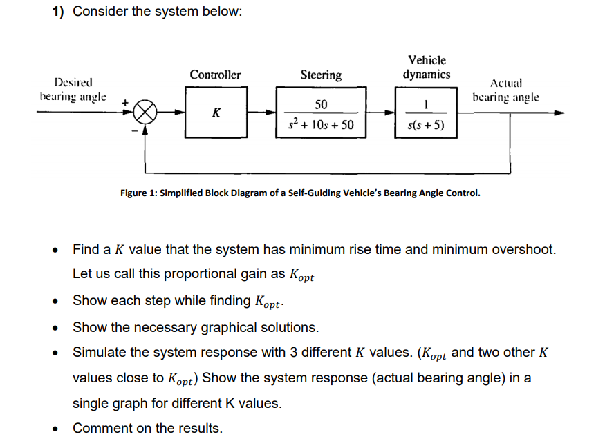 1) Consider the system below:
Vehicle
Controller
Steering
dynamics
Desired
Actual
bearing angle
bearing angle
50
1
K
s2 + 10s + 50
s(s + 5)
Figure 1: Simplified Block Diagram of a Self-Guiding Vehicle's Bearing Angle Control.
• Find a K value that the system has minimum rise time and minimum overshoot.
Let us call this proportional gain as Kopt
Show each step while finding Kopt-
Show the necessary graphical solutions.
Simulate the system response with 3 different K values. (Kopt and two other K
values close to Kopt) Show the system response (actual bearing angle) in a
single graph for different K values.
• Comment on the results.
