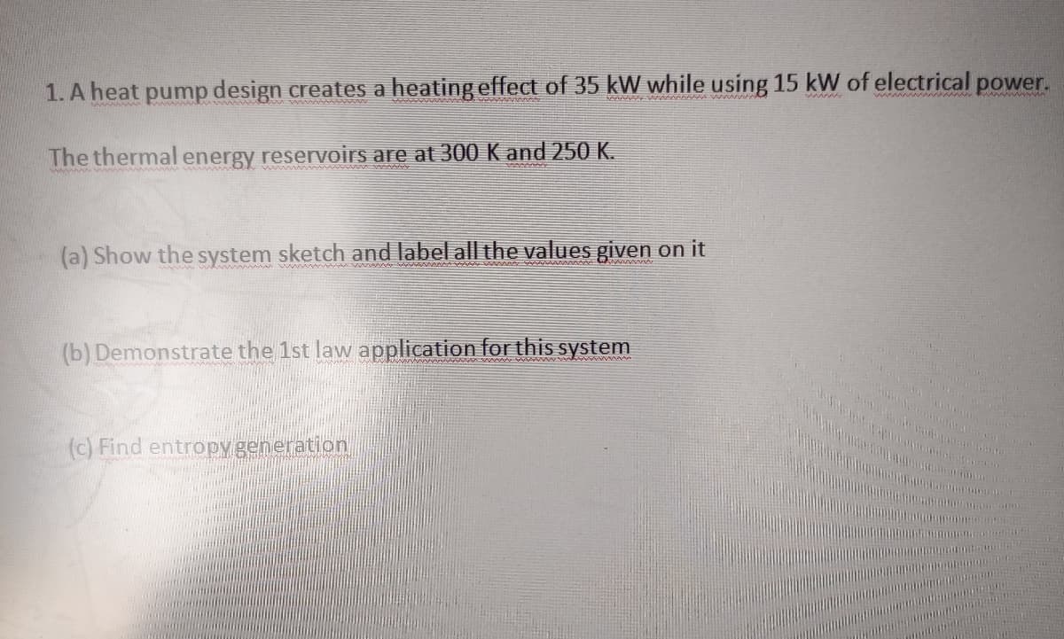 1. A heat pump design creates a heating effect of 35 kW while using 15 kW of electrical power.
wwww
wwwwn wwwww w
The thermal energy reservoirs are at 300 K and 250 K.
www ww
(a) Show the system sketch and label all the values given on it
ww www u w w
(b) Demonstrate the 1st law application for this system
(c) Find entropy generation
