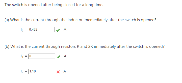 The switch is opened after being closed for a long time.
(a) What is the current through the inductor imemediately after the switch is opened?
IL = 0.432
✔A
(b) What is the current through resistors R and 2R immediately after the switch is opened?
1₁ = 0
✓ A
121.19
ХА