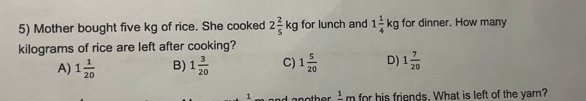 5) Mother bought five kg of rice. She cooked 2 kg for lunch and 1kg for dinner. How many
kilograms of rice are left after cooking?
B) 132/10
C) 15/10
A) 1 - 1/1
1;
D) 1;
20
20
20
1
1 m and anotherm for his friends. What is left of the yarn?