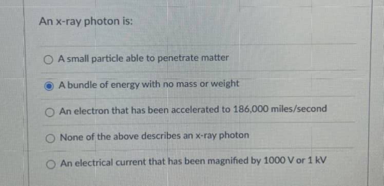 An x-ray photon is:
O A small particle able to penetrate matter
A bundle of energy with no mass or weight
O An electron that has been accelerated to 186,000 miles/second
O None of the above describes an x-ray photon
O An electrical current that has been magnified by 1000 V or 1 kV
