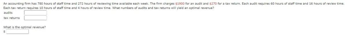 An accounting firm has 780 hours of staff time and 272 hours of reviewing time available each week. The firm charges $1900 for an audit and $270 for a tax return. Each audit requires 60 hours of staff time and 16 hours of review time.
Each tax return requires 10 hours of staff time and 4 hours of review time. What numbers of audits and tax returns will yield an optimal revenue?
audits
tax returns
What is the optimal revenue?