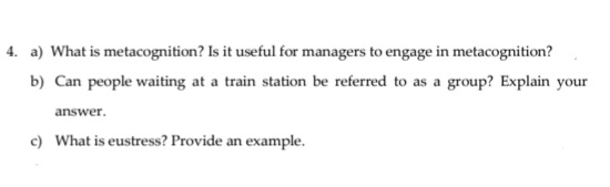 4. a) What is metacognition? Is it useful for managers to engage in metacognition?
b) Can people waiting at a train station be referred to as a group? Explain your
answer.
c) What is eustress? Provide an example.
