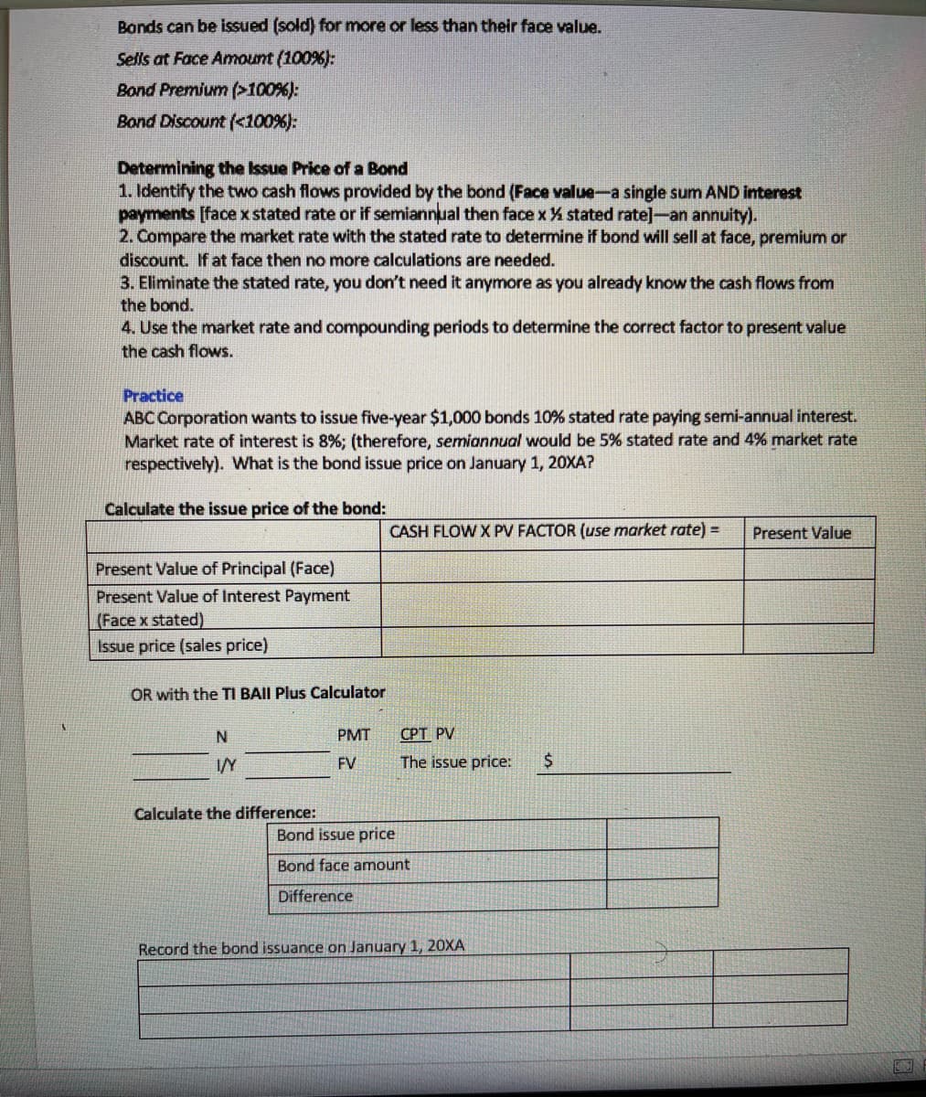 Bonds can be issued (sold) for more or less than their face value.
Sells at Face Amount (100%):
Bond Premium (>100%):
Bond Discount (<100%):
Determining the Issue Price of a Bond
1. Identify the two cash flows provided by the bond (Face value-a single sum AND Interest
payments [face x stated rate or if semiannual then face x % stated rate]-an annuity).
2. Compare the market rate with the stated rate to determine if bond will sell at face, premium or
discount. If at face then no more calculations are needed.
3. Eliminate the stated rate, you don't need it anymore as you already know the cash flows from
the bond.
4. Use the market rate and compounding periods to determine the correct factor to present value
the cash flows.
Practice
ABC Corporation wants to issue five-year $1,000 bonds 10% stated rate paying semi-annual interest.
Market rate of interest is 8%; (therefore, semiannual would be 5% stated rate and 4% market rate
respectively). What is the bond issue price on January 1, 20XA?
Calculate the issue price of the bond:
CASH FLOW X PV FACTOR (use market rate) =
Present Value
Present Value of Principal (Face)
Present Value of Interest Payment
(Face x stated)
Issue price (sales price)
OR with the TI BAII Plus Calculator
PMT
СРТ PV
IY
FV
The issue price:
Calculate the difference:
Bond issue price
Bond face amount
Difference
Record the bond issuance on January 1, 20XA
