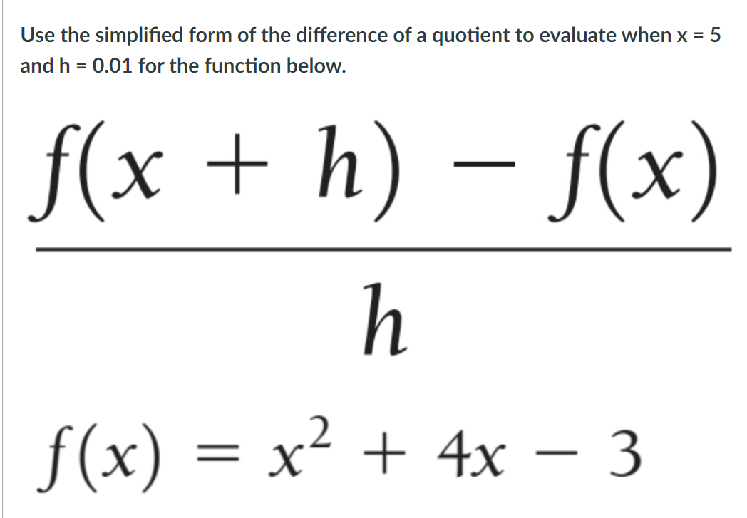 Use the simplified form of the difference of a quotient to evaluate when x = 5
and h = 0.01 for the function below.
f(x + h) – f(x)
h
f(x) = x² + 4x – 3
