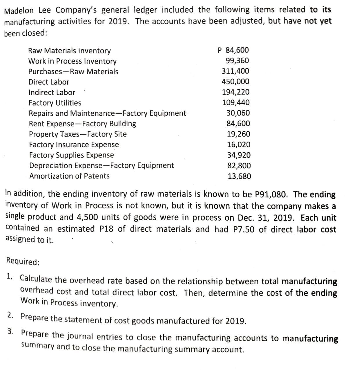 Madelon Lee Company's general ledger included the following items related to its
manufacturing activities for 2019. The accounts have been adjusted, but have not yet
been closed:
Raw Materials Inventory
P 84,600
Work in Process Inventory
99,360
Purchases-Raw Materials
311,400
Direct Labor
450,000
Indirect Labor
194,220
Factory Utilities
Repairs and Maintenance-Factory Equipment
Rent Expense-Factory Building
Property Taxes-Factory Site
Factory Insurance Expense
Factory Supplies Expense
Depreciation Expense-Factory Equipment
109,440
30,060
84,600
19,260
16,020
34,920
82,800
13,680
Amortization of Patents
In addition, the ending inventory of raw materials is known to be P91,080. The ending
inventory of Work in Process is not known, but it is known that the company makes a
single product and 4,500 units of goods were in process on Dec. 31, 2019. Each unit
contained an estimated P18 of direct materials and had P7.50 of direct labor cost
assigned to it.
Required:
1. Calculate the overhead rate based on the relationship between total manufacturing
overhead cost and total direct labor cost. Then, determine the cost of the ending
Work in Process inventory.
2. Prepare the statement of cost goods manufactured for 2019.
3. Prepare the journal entries to close the manufacturing accounts to manufacturing
summary and to close the manufacturing summary account.
