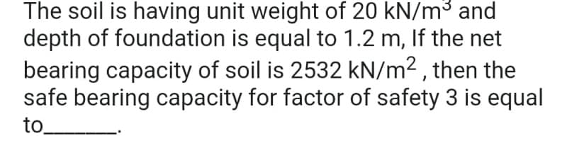 The soil is having unit weight of 20 kN/m³ and
depth of foundation is equal to 1.2 m, If the net
bearing capacity of soil is 2532 kN/m², then the
safe bearing capacity for factor of safety 3 is equal
to.