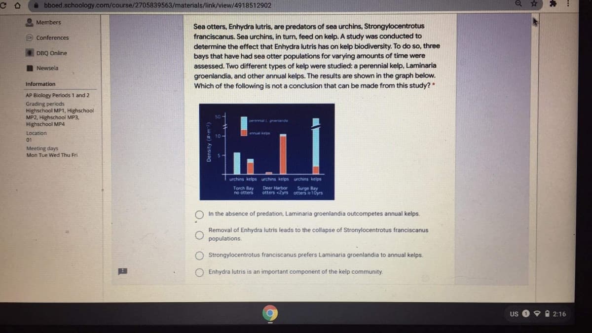 i bboed.schoology.com/course/2705839563/materials/link/view/4918512902
O Members
Sea otters, Enhydra lutris, are predators of sea urchins, Strongylocentrotus
franciscanus. Sea urchins, in turn, feed on kelp. A study was conducted to
determine the effect that Enhydra lutris has on kelp biodiversity. To do so, three
O Conferences
DBQ Online
bays that have had sea otter populations for varying amounts of time were
I Newsela
assessed. Two different types of kelp were studied: a perennial kelp, Laminaria
groenlandia, and other annual kelps. The results are shown in the graph below.
Which of the following is not a conclusion that can be made from this study? *
Information
AP Biology Periods 1 and 2
Grading periods
Highschool MP1, Highschool
MP2, Highschool MP3,
Highschool MP4
Location
01
Meeting days
Mon Tue Wed Thu Fri
urchins kelps urchins kelps urchins kelps
Surpe Bay
Torch Bay
no otters
Deer Harbor
otters <yrs otters10ys
In the absence of predation, Laminaria groenlandia outcompetes annual kelps.
Removal of Enhydra lutris leads to the collapse of Stronylocentrotus franciscanus
populations.
O Strongylocentrotus franciscanus prefers Laminaria groenlandia to annual kelps.
O Enhydra lutris is an important component of the kelp community.
US O 9 A 2:16
O. O
