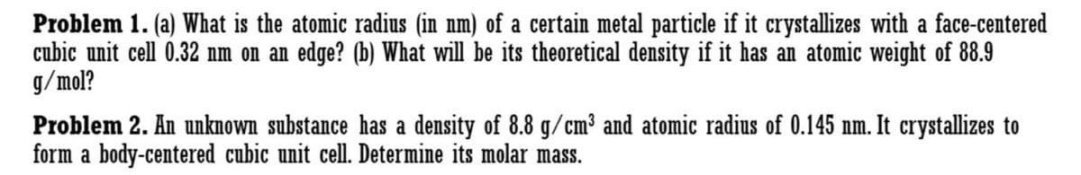 Problem 1. (a) What is the atomic radius (in nm) of a certain metal particle if it crystallizes with a face-centered
cubic unit cell 0.32 nm on an edge? (b) What will be its theoretical density if it has an atomic weight of 88.9
g/mol?
Problem 2. An unknown substance has a density of 8.8 g/cm³ and atomic radius of 0.145 nm. It crystallizes to
form a body-centered cubic unit cell. Determine its molar mass.
