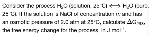 Consider the process H₂O (solution, 25°C) → H₂O (pure,
25°C). If the solution is NaCl of concentration m and has
an osmotic pressure of 2.0 atm at 25°C, calculate AG298,
the free energy change for the process, in J mol-¹.