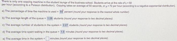 There is only one copying machine in the student lounge of the business school. Students arrive at the rate of λ = 50
per hour (according to a Poisson distribution). Copying takes an average of 50 seconds, or u=72 per hour (according to a negative exponential distribution).
a) The percentage of time the machine is used 69 percent (round your response to the nearest whole number).
M
b) The average length of the queue 1.58 students (round your response to two decimal places).
c) The average number of students in the system = 2.27 students (round your response to two decimal places).
d) The average time spent waiting in the queue 1.9 minutes (round your response to two decimal places).
e) The average time in the system minutes (round your response to two decimal places).
M