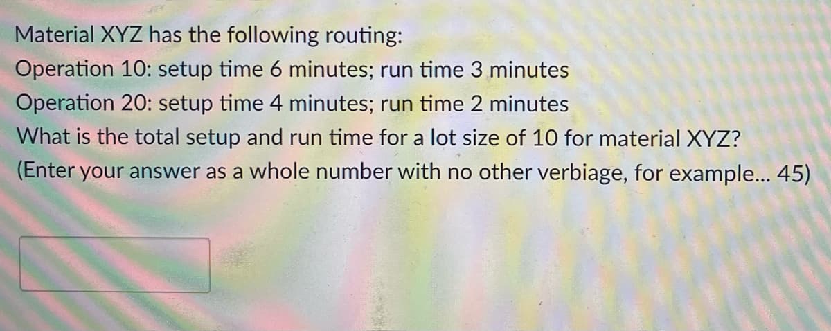 Material XYZ has the following routing:
Operation 10: setup time 6 minutes; run time 3 minutes
Operation 20: setup time 4 minutes; run time 2 minutes
What is the total setup and run time for a lot size of 10 for material XYZ?
(Enter your answer as a whole number with no other verbiage, for example... 45)