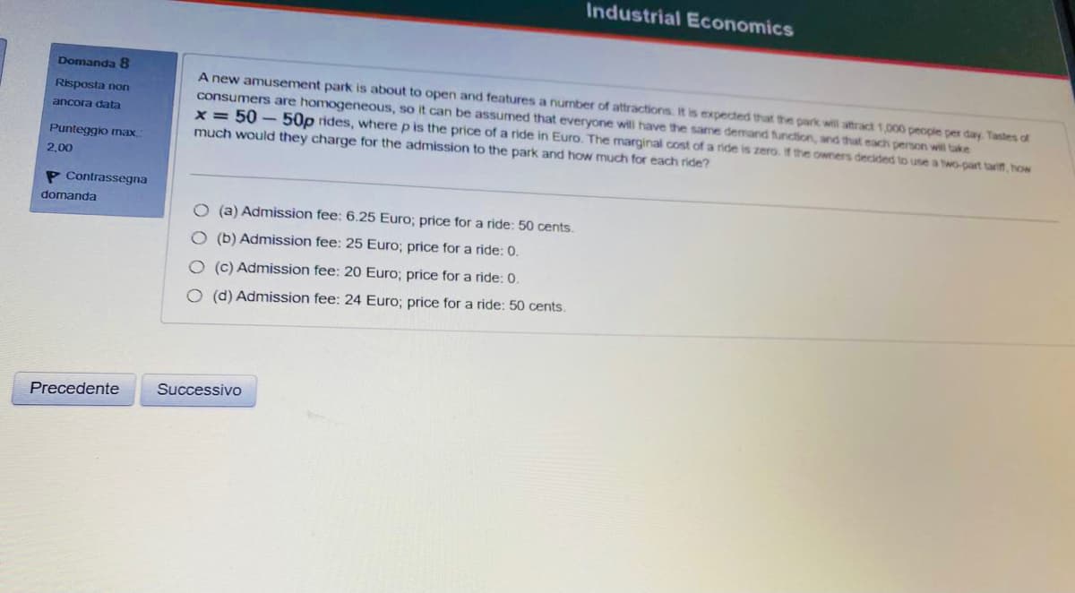 Industrial Economics
Domanda 8
A new amusement park is about to open and features a number of attractions. It is expected that the park will attract 1,000 people per day Tastes of
consumers are homogeneous, so it can be assumed that everyone will have the same demand function, and that each person will take
x = 50 –50p rides, where p is the price of a ride in Euro. The marginal cost of a ride is zero. If the owners decided to use a two-part tariff, how
Risposta non
ancora data
Punteggio max
much would they charge for the admission to the park and how much for each ride?
2,00
P Contrassegna
domanda
O (a) Admission fee: 6.25 Euro; price for a ride: 50 cents.
O (b) Admission fee: 25 Euro; price for a ride: 0.
O (c) Admission fee: 20 Euro; price for a ride: 0.
O (d) Admission fee: 24 Euro; price for a ride: 50 cents.
Precedente
Successivo
