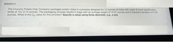 Question 4
The Crunchy Potato Chip Company packages potato chips in a process designed for 12 ounces of chips with upper & lower specification
limits of 124 0.14 ounces. The packaging process results in bags with an average weight of 12.07 ounces and a standard deviation of 0.28
ounces. What is the Cp value for this process? Specify a value using three decimals: e.g. X.XXX
