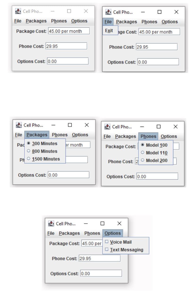 Cell Pho...
Cell Pho...
File Packages Phones Options
File Packages Phones Options
Package Cost: 45.00 per month
Exit
age Cost: 45.00 per month
Phone Cost: 29.95
Phone Cost: 29.95
Options Cost: 0.00
Options Cost: 0.00
Cell Pho...
Cell Pho...
File Packages Phones Options
File Packages Phones Options
Pad
• 300 Minutes
er month
• Model 100
Package Cost:
O 800 Minutes
O Model 110
PH 1500 Minutes
O Model 200
Phone Cost:
Options Cost: 0.00
Options Cost: 0.00
Cell Pho...
File Packages Phones Options
Package Cost: 45.00 per
O Voice Mail
O Text Messaging
Phone Cost: 29.95
Options Cost: 0.00
