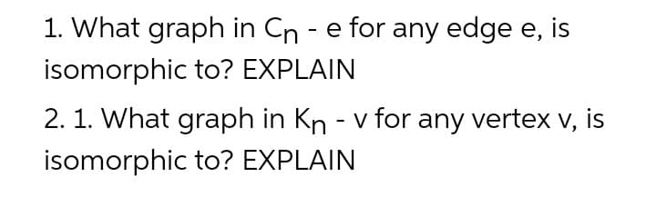 1. What graph in Cn - e for any edge e, is
isomorphic to? EXPLAIN
2. 1. What graph in Kn - v for any vertex v, is
isomorphic to? EXPLAIN
