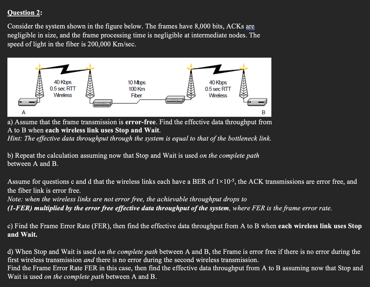 Question 2:
Consider the system shown in the figure below. The frames have 8,000 bits, ACKS are
negligible in size, and the frame processing time is negligible at intermediate nodes. The
speed of light in the fiber is 200,000 Km/sec.
40 Kbps
0.5 sec RTT
Wireless
0000000000
10 Mbps
100 Km
Fiber
40 Kbps
0.5 sec RTT
Wireless
B
a) Assume that the frame transmission is error-free. Find the effective data throughput from
A to B when each wireless link uses Stop and Wait.
Hint: The effective data throughput through the system is equal to that of the bottleneck link.
b) Repeat the calculation assuming now that Stop and Wait is used on the complete path
between A and B.
Assume for questions c and d that the wireless links each have a BER of 1×10-5, the ACK transmissions are error free, and
the fiber link is error free.
Note: when the wireless links are not error free, the achievable throughput drops to
(1-FER) multiplied by the error free effective data throughput of the system, where FER is the frame error rate.
c) Find the Frame Error Rate (FER), then find the effective data throughput from A to B when each wireless link uses Stop
and Wait.
d) When Stop and Wait is used on the complete path between A and B, the Frame is error free if there is no error during the
first wireless transmission and there is no error during the second wireless transmission.
Find the Frame Error Rate FER in this case, then find the effective data throughput from A to B assuming now that Stop and
Wait is used on the complete path between A and B.