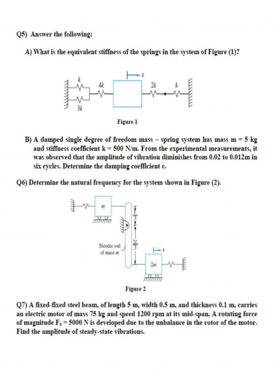 Q5) Answer the following:
A) What is the equivalent stiffness of the springs in the system of Figure (1)?
2k
Figure 1
B) A damped single degree of freedom mass – spring system has mass m = 5 kg
and stiffness coefficient k = 500 N/m. From the experimental measurements, it
was observed that the amplitude of vilbration diminishes from 0.02 to 0.012m in
six cycles. Determine the damping coeffcient c.
Q6) Determine the natural frequency for the system shown in Figure (2).
Slender rod
of mass m
2m
Figure 2
Q7) A fixed-fixed steel beam, of length 5 m, width 0.5 m, and thickness 0.1 m, carries
an electric motor of mass 75 kg and speed 1200 rpm at its mid-span, A rotating force
of magnitude F, = 5000 N is developed due to the unbalance in the rotor of the motor.
Find the amplitude of steady-state vibrations.
