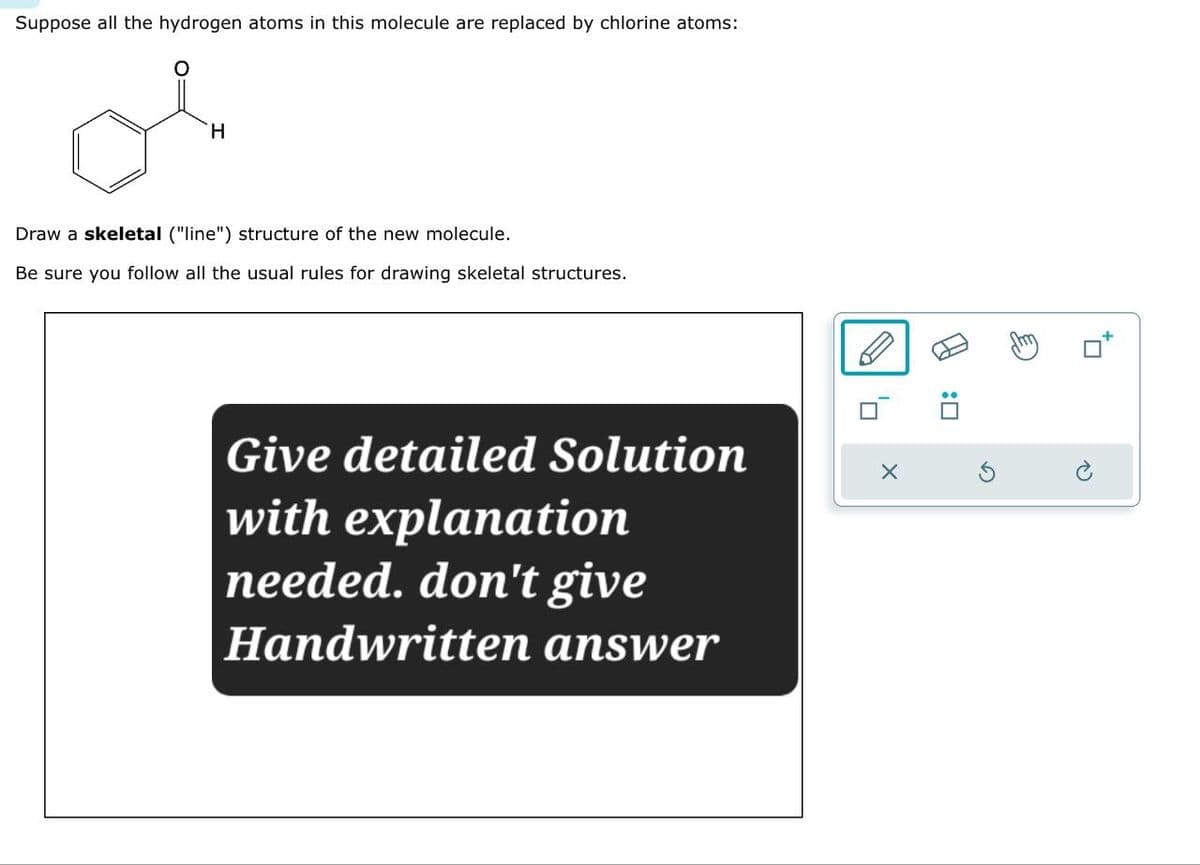 Suppose all the hydrogen atoms in this molecule are replaced by chlorine atoms:
H
Draw a skeletal ("line") structure of the new molecule.
Be sure you follow all the usual rules for drawing skeletal structures.
Give detailed Solution
with explanation
needed. don't give
Handwritten answer
☐ : A