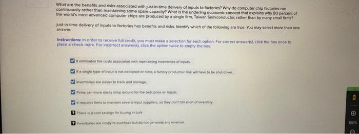 What are the benefits and risks associated with just-in-time delivery of inputs to factories? Why do computer chip factories run
continuously rather than maintaining some spare capacity? What is the underling economic concept that explains why 80 percent of
the world's most advanced computer chips are produced by a single firm, Taiwan Semiconductor, rather than by many small firms?
Just-in-time delivery of inputs to factories has benefits and risks. Identify which of the following are true. You may select more than one
answer.
Instructions: In order to receive full credit, you must make a selection for each option. For correct answers), click the box once to
place a check mark. For incorrect answerts), click the option twice to empty the box.
5
33
It eliminates the costs associated with maintaining inventories of inputs
If a single type of input is not delivered on time, a factory production line will have to be shut down.
Inventories are easier to track and manage
33
Firms can more easily shop around for the best price on inputs
it requires firms to maintain several input suppliers, so they don't fall short of inventory
There is a cost savings for buying in bu
Inventories are costly to purchase but do not generate any revenue
©
100%