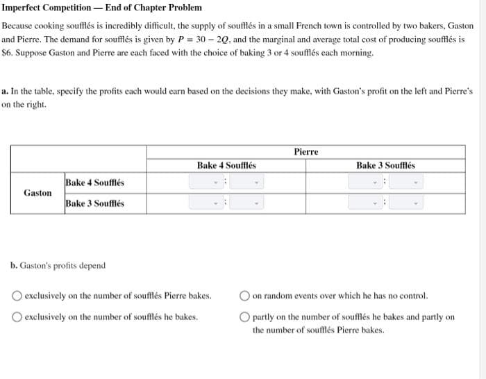 Imperfect Competition - End of Chapter Problem
Because cooking soufflés is incredibly difficult, the supply of soufflés in a small French town is controlled by two bakers, Gaston
and Pierre. The demand for soufflés is given by P = 30-20. and the marginal and average total cost of producing soufflés is
$6. Suppose Gaston and Pierre are each faced with the choice of baking 3 or 4 soufflés each morning.
a. In the table, specify the profits each would earn based on the decisions they make, with Gaston's profit on the left and Pierre's
on the right.
Pierre
Bake 4 Soufflés
Bake 3 Soufflés
Bake 4 Soufflés
Gaston
Bake 3 Soufflés
b. Gaston's profits depend
O exclusively on the number of soufflés Pierre bakes.
exclusively on the number of soufflés he bakes.
on random events over which he has no control.
O partly on the number of soufflés he bakes and partly on
the number of soufflés Pierre bakes.