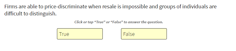 Firms are able to price-discriminate when resale is impossible and groups of individuals are
difficult to distinguish.
True
Click or tap "True" or "False" to answer the question.
False