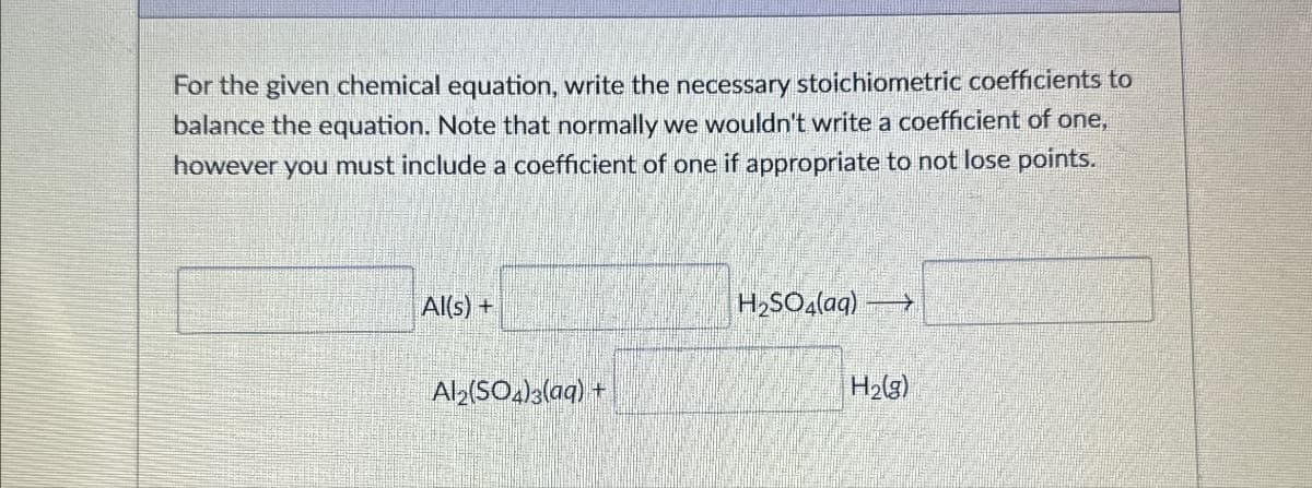 For the given chemical equation, write the necessary stoichiometric coefficients to
balance the equation. Note that normally we wouldn't write a coefficient of one,
however you must include a coefficient of one if appropriate to not lose points.
Al(s) +
H2SO4(aq) →
Al2(SO4)3(aq) +
H2(g)