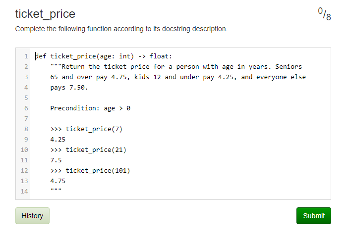 이6
ticket_price
Complete the following function according to its docstring description.
1 def ticket_price(age: int) -> float:
"""Return the ticket price for a person with age in years. Seniors
65 and over pay 4.75, kids 12 and under pay 4.25, and everyone else
4
pays 7.50.
6.
Precondition: age > e
7
8.
>>> ticket_price(7)
9.
4.25
10
>> ticket_price(21)
11
7.5
12
>>> ticket_price(101)
13
4.75
14
History
Submit
