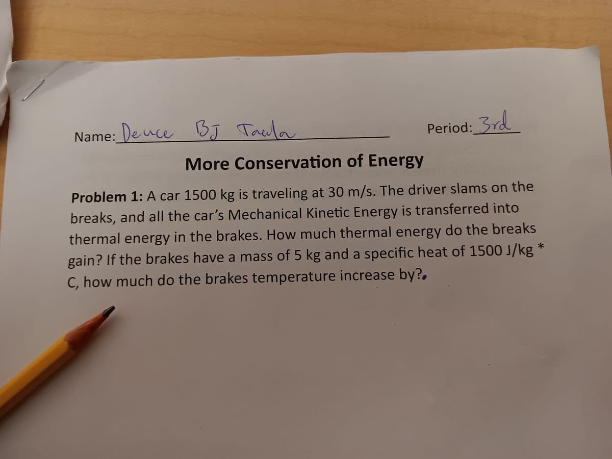 Name: Deuce BЈ Тасла
BJ
More Conservation of Energy
Period: 3rd
Problem 1: A car 1500 kg is traveling at 30 m/s. The driver slams on the
breaks, and all the car's Mechanical Kinetic Energy is transferred into
thermal energy in the brakes. How much thermal energy do the breaks
gain? If the brakes have a mass of 5 kg and a specific heat of 1500 J/kg *
C, how much do the brakes temperature increase by?.
*