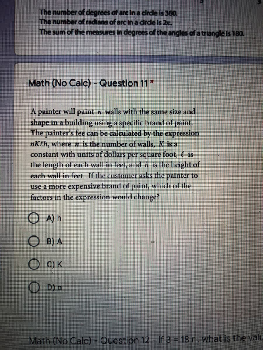 The number of degrees of arc in a cirde is 360.
The number of radians of arc in a circle is 2r.
The sum of the measures in degrees of the angles of a triangle is 180.
Math (No Calc)- Question 11*
A painter will paint n walls with the same size and
shape in a building using a specific brand of paint.
The painter's fee can be calculated by the expression
nKlh, where n is the number of walls, K is a
constant with units of dollars per square foot, is
the length of each wall in feet, and h is the height of
each wall in feet. If the customer asks the painter to
use a more expensive brand of paint, which of the
factors in the expression would change?
O A) h
O B) A
C) K
D) n
Math (No Calc) - Question 12 - If 3 = 18 r, what is the valu
