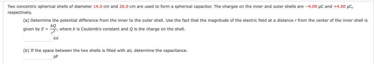 Two concentric spherical shells of diameter 14.0 cm and 26.0 cm are used to form a spherical capacitor. The charges on the inner and outer shells are -4.00 μC and +4.00 μC,
respectively.
(a) Determine the potential difference from the inner to the outer shell. Use the fact that the magnitude of the electric field at a distance r from the center of the inner shell is
kQ
given by E =
where k is Coulomb's constant and Q is the charge on the shell.
2'
kV
(b) If the space between the two shells is filled with air, determine the capacitance.
pF