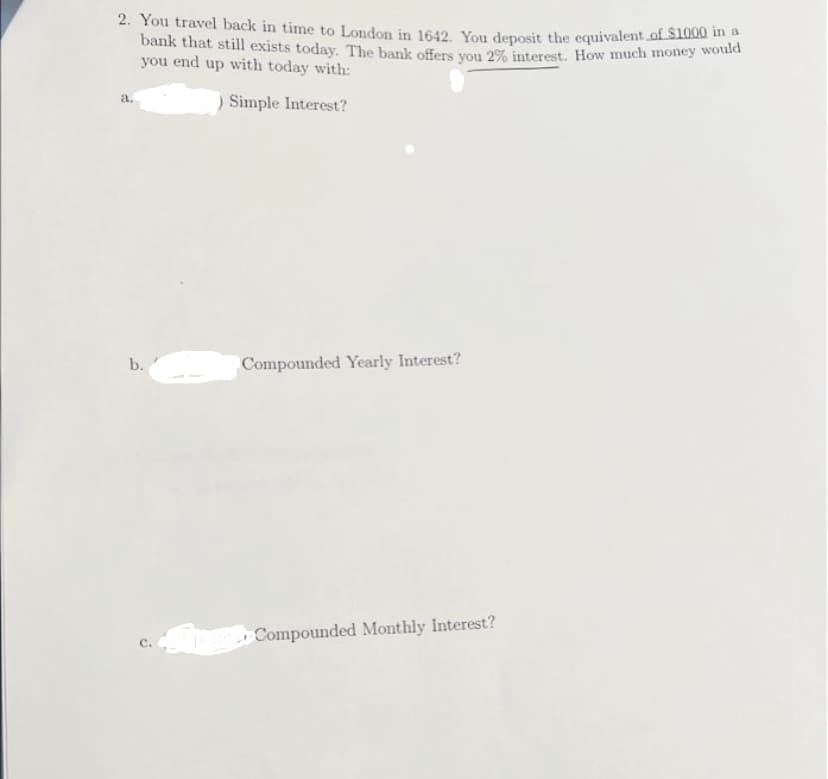 2. You travel back in time to London in 1642. You deposit the equivalent of $1000 in a
bank that still exists today. The bank offers you 2% interest. How much money would
you end up with today with:
) Simple Interest?
a.
b.
J
Compounded Yearly Interest?
Compounded Monthly Interest?