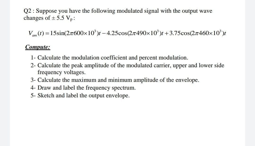 Q2: Suppose you have the following modulated signal with the output wave
changes of ± 5.5 Vp:
Vam (t) = 15sin(277600×10³)t-4.25cos(27490×10³)t +3.75cos(27460×10³)t
Compute:
1- Calculate the modulation coefficient and percent modulation.
2- Calculate the peak amplitude of the modulated carrier, upper and lower side
frequency voltages.
3- Calculate the maximum and minimum amplitude of the envelope.
4- Draw and label the frequency spectrum.
5- Sketch and label the output envelope.