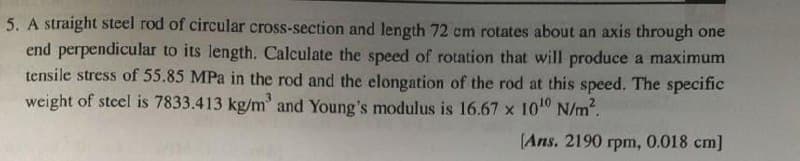 5. A straight steel rod of circular cross-section and length 72 cm rotates about an axis through one
end perpendicular to its length. Calculate the speed of rotation that will produce a maximum
tensile stress of 55.85 MPa in the rod and the elongation of the rod at this speed. The specific
weight of steel is 7833.413 kg/m³ and Young's modulus is 16.67 x 10¹0 N/m².
[Ans. 2190 rpm, 0.018 cm]