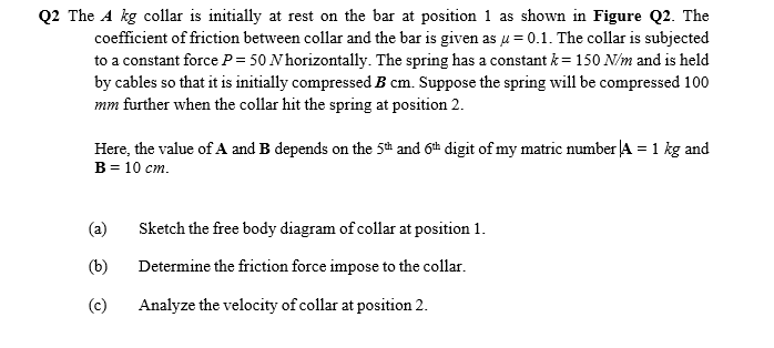 Q2 The A kg collar is initially at rest on the bar at position 1 as shown in Figure Q2. The
coefficient of friction between collar and the bar is given as u = 0.1. The collar is subjected
to a constant force P= 50 N horizontally. The spring has a constant k= 150 N/m and is held
by cables so that it is initially compressed B cm. Suppose the spring will be compressed 100
mm further when the collar hit the spring at position 2.
Here, the value of A and B depends on the 5th and 6th digit of my matric number JA = 1 kg and
B = 10 cm.
(a)
Sketch the free body diagram of collar at position 1.
(b)
Determine the friction force impose to the collar.
(c)
Analyze the velocity of collar at position 2.
