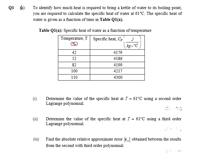 Q1 (a)
To identify how much heat is required to bring a kettle of water to its boiling point,
you are required to calculate the specific heat of water at 61°C. The specific heat of
water is given as a function of time in Table Q1(a).
Table Q1(a): Specific heat of water as a function of temperature
Temperature, T Specific heat, Cp
C)
J
kg-°C
42
4179
52
4186
82
4199
100
4217
110
4300
(i)
Determine the value of the specific heat at T = 61°C using a second order
Lagrange polynomial.
(ii)
Determine the value of the specific heat at T = 61°C using a third order
Lagrange polynomial.
(ii)
Find the absolute relative approximate error E obtained between the results
from the second with third order polynomial.
