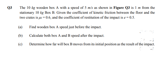 Q3
The 10 kg wooden box A with a speed of 5 m/s as shown in Figure Q3 is 1 m from the
stationary 10 kg Box B. Given the coefficient of kinetic friction between the floor and the
two crates is uk = 0.6, and the coefficient of restitution of the impact is e = 0.5.
(a)
Find wooden box A speed just before the impact.
(b)
Calculate both box A and B speed after the impact.
(c)
Determine how far will box B moves from its initial position as the result of the impact.
