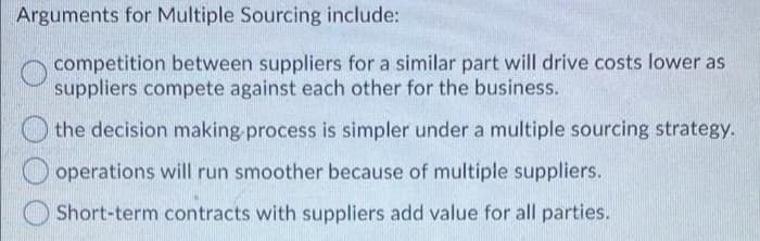 Arguments for Multiple Sourcing include:
competition between suppliers for a similar part will drive costs lower as
suppliers compete against each other for the business.
the decision making process is simpler under a multiple sourcing strategy.
operations will run smoother because of multiple suppliers.
Short-term contracts with suppliers add value for all parties.
