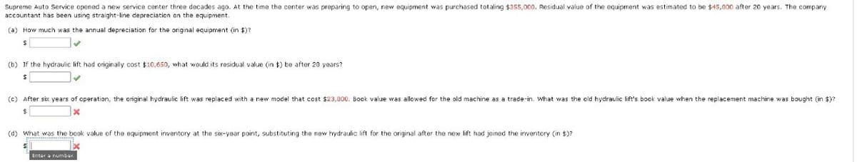 Supreme Auto Service opened a new service center three decades ago. At the time the center was preparing to open, new equipment was purchased totaling $355,000. Residual value of the equipment was estimated to be $45,000 after 20 years. The company
accountant has been using straight-line depreciation on the equipment.
(a) How much was the annual depreciation for the original equipment (in $)?
$
(b) If the hydraulic lift had originally cost $10,650, what would its residual value (in $) be after 20 years?
$
(c) After six years of operation, the original hydraulic lift was replaced with a new model that cost $23,000. Book value was allowed for the old machine as a trade-in. What was the old hydraulic lift's book value when the replacement machine was bought (in $)?
$
(d) What was the book value of the equipment inventory at the six-year point, substituting the new hydraulic lift for the original after the new lift had joined the inventory (in $)?
Enter a number