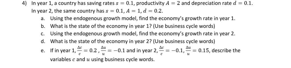 In year 1, a country has saving rates s = 0.1, productivity A = 2 and depreciation rate d = 0.1.
In year 2, the same country has s = 0.1, A = 1, d = 0.2.
a. Using the endogenous growth model, find the economy's growth rate in year 1.
b. What is the state of the economy in year 1? (Use business cycle words)
Using the endogenous growth model, find the economy's growth rate in year 2.
