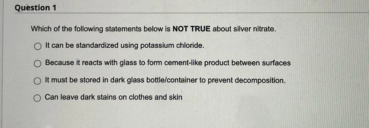 Question 1
Which of the following statements below is NOT TRUE about silver nitrate.
It can be standardized using potassium chloride.
O Because it reacts with glass to form cement-like product between surfaces
It must be stored in dark glass bottle/container to prevent decomposition.
Can leave dark stains on clothes and skin