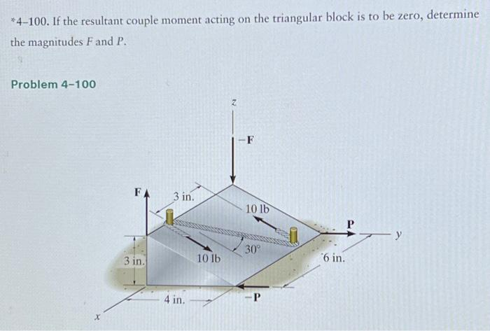 *4-100. If the resultant couple moment acting on the triangular block is to be zero, determine
the magnitudes F and P.
Problem 4-100
X
FA
3 in.
3 in.
4 in.
10 lb
-F
10 lb
30°
-P
6 in.