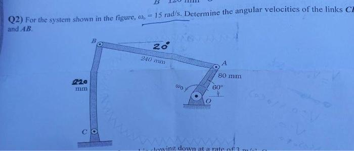 Q2) For the system shown in the figure, o, - 15 rad/s. Determine the angular velocities of the links C
and AB.
mm
O
O
20°
240 mm
(o
A
80 mm
60°
wwww.
lowing down at a rate of 3 m