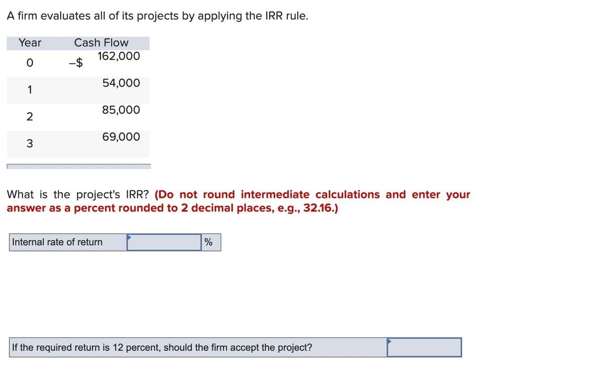 A firm evaluates all of its projects by applying the IRR rule.
Year
Cash Flow
162,000
-$
54,000
1
85,000
2
69,000
3
What is the project's IRR? (Do not round intermediate calculations and enter your
answer as a percent rounded to 2 decimal places, e.g., 32.16.)
Internal rate of return
%
If the required return is 12 percent, should the firm accept the project?
